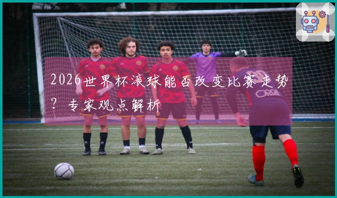 2026世界杯滚球能否改变比赛走势？专家观点解析